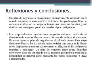 Reflexiones y conclusiones.
• Un plan de negocios es básicamente un instrumento utilizado en el
mundo empresarial cuyo objetivo es brindar las pautas para llevar a
cabo una evaluación del negocio, tomar una posterior decisión, y así
destinar recursos para poner en marcha el plan estipulado.
• Los emprendedores buscan crear negocios exitosos, mediante el
desarrollo de nuevas ideas o nuevas formas de enfocar el mercado.
En estos casos, el plan de negocios es el vehículo de esa idea, cuyo
destino es llegar a las manos de inversionistas que crean en la idea y
estén dispuestos a enfocar sus recursos en ella, con el fin de hacerla
realidad y prosperar. Un plan de negocios tiene como finalidad
convencer, debe de ser creado de tal manera que invite a creer en la
posibilidad de generar éxito mediante los pasos, esquemas e ideas
ahí plasmadas.
 