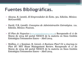 Fuentes Bibliográficas.
• Alcaraz, R. (2006). El Emprendedor de Éxito. 3ra. Edición. México:
McGrawHill.
• David, F.R. (2008). Conceptos de Administración Estratégica. 11a.
Edición. México: Pearson.
• El Plan de Negocios (www.emprenderjuntos.com.ar). Recuperado el 17 de
Marzo de 2014 del portal NEXUS de la materia en línea Gestión
Estratégica Tetramestre Enero – Abril 2014.
• Mullins, J. y Komisar, R. (2010). A Business Plan? Or a Journey to
Plan B?. MIT Sloan Management Review. Recuperado el 17 de
Marzo de 2014 del portal NEXUS de la materia en línea Gestión
Estratégica Tetramestre Enero – Abril 2014.
 