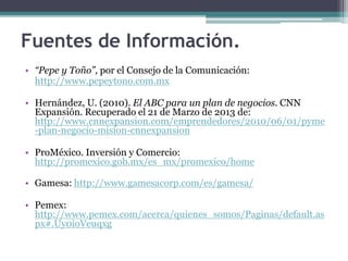 • “Pepe y Toño”, por el Consejo de la Comunicación:
http://www.pepeytono.com.mx
• Hernández, U. (2010). El ABC para un plan de negocios. CNN
Expansión. Recuperado el 21 de Marzo de 2013 de:
http://www.cnnexpansion.com/emprendedores/2010/06/01/pyme
-plan-negocio-mision-cnnexpansion
• ProMéxico. Inversión y Comercio:
http://promexico.gob.mx/es_mx/promexico/home
• Gamesa: http://www.gamesacorp.com/es/gamesa/
• Pemex:
http://www.pemex.com/acerca/quienes_somos/Paginas/default.as
px#.Uy0ioVeuqxg
Fuentes de Información.
 