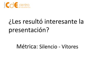 ¿Les 
resultó 
interesante 
la 
presentación? 
Métrica: 
Silencio 
-­‐ 
Vítores 
