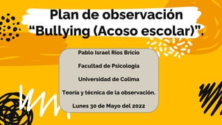 Plan de observación
“Bullying (Acoso escolar)”.
Pablo Israel Rios Bricio
Facultad de Psicología
Universidad de Colima
Teoría y técnica de la observación.
Lunes 30 de Mayo del 2022
 