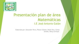 Presentación plan de área
Matemáticas
I.E José Antonio Galán
Elaborado por: Alexander Parra, Phanor Gómez, Paola Toro, Carlos
Oviedo, Nelsy Carvajal.
 