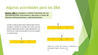 Algunas actividades para los DBA
Quinto: DBA 3: Compara y ordena fracciones (en sus
representaciones fraccionaria y decimal) a través de
diversas interpretaciones y representaciones
 