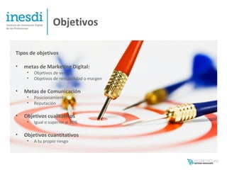 Objetivos

Tipos de objetivos

•   metas de Marketing Digital:
     •   Objetivos de ventas
     •   Objetivos de rentabilidad o margen

•   Metas de Comunicación
     •   Posicionamiento
     •   Reputación

•   Objetivos cualitativos
     •   Igual o superior al 80%

•   Objetivos cuantitativos
     •   A tu propio riesgo
 