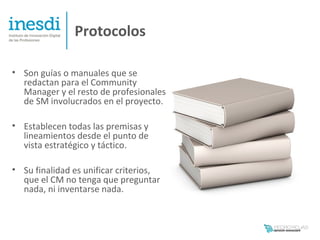 Protocolos

• Son guías o manuales que se
  redactan para el Community
  Manager y el resto de profesionales
  de SM involucrados en el proyecto.

• Establecen todas las premisas y
  lineamientos desde el punto de
  vista estratégico y táctico.

• Su finalidad es unificar criterios,
  que el CM no tenga que preguntar
  nada, ni inventarse nada.
 