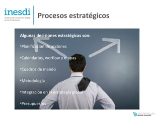Procesos estratégicos

Algunas decisiones estratégicas son:

•Planificación de acciones

•Calendarios, worflow y etapas

•Cuadros de mando

•Metodología

•Integración en la estrategia global

•Presupuestos
 