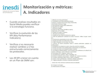 Monitorización y métricas:
                  A. Indicadores
•   Cuando analizas resultados en
    Social Media puedes verificar
    si la estrategia funciona.

•   Verificas la evolución de los
    KPI (Key Performance
    Indicators).

•   Verificas si es necesario
    realizar cambios y si has
    estructurado correctamente
    los protocolos.

•   Los 29 KPI a tener en cuenta
    en un Plan de SMM son:
 