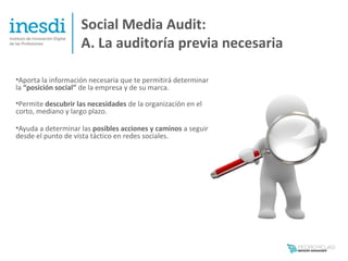 Social Media Audit:
                    A. La auditoría previa necesaria

•Aporta la información necesaria que te permitirá determinar
la “posición social” de la empresa y de su marca.

•Permite descubrir las necesidades de la organización en el
corto, mediano y largo plazo.

•Ayuda a determinar las posibles acciones y caminos a seguir
desde el punto de vista táctico en redes sociales.
 