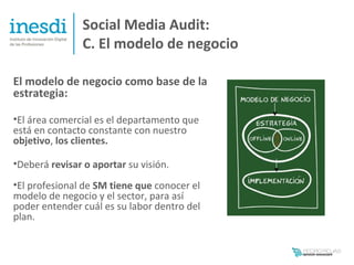 Social Media Audit:
                C. El modelo de negocio

El modelo de negocio como base de la
estrategia:

•El área comercial es el departamento que
está en contacto constante con nuestro
objetivo, los clientes.

•Deberá revisar o aportar su visión.
•El profesional de SM tiene que conocer el
modelo de negocio y el sector, para así
poder entender cuál es su labor dentro del
plan.
 