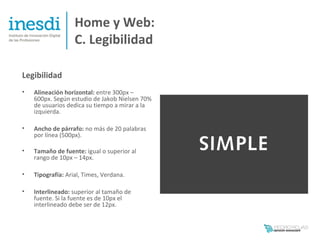 Home y Web:
                   C. Legibilidad

Legibilidad
•   Alineación horizontal: entre 300px –
    600px. Según estudio de Jakob Nielsen 70%
    de usuarios dedica su tiempo a mirar a la
    izquierda.

•   Ancho de párrafo: no más de 20 palabras
    por línea (500px).

•   Tamaño de fuente: igual o superior al
    rango de 10px – 14px.

•   Tipografía: Arial, Times, Verdana.

•   Interlineado: superior al tamaño de
    fuente. Si la fuente es de 10px el
    interlineado debe ser de 12px.
 