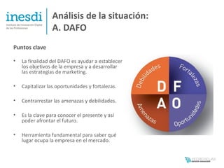 Análisis de la situación:
                 A. DAFO
Puntos clave

•   La finalidad del DAFO es ayudar a establecer
    los objetivos de la empresa y a desarrollar
    las estrategias de marketing.

•   Capitalizar las oportunidades y fortalezas.

•   Contrarrestar las amenazas y debilidades.

•   Es la clave para conocer el presente y así
    poder afrontar el futuro.

•   Herramienta fundamental para saber qué
    lugar ocupa la empresa en el mercado.
 