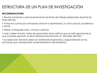 ESTRUCTURA DE UN PLAN DE INVESTIGACIÓN
RECOMENDACIONES
• Revisar constante y permanentemente las fichas de trabajo elaboradas durante las
fases previas.
• Tomar en cuenta por anticipado al lector o destinatario. Su nivel cultural, académico
y social.
• Utilizar un lenguaje claro, conciso y preciso.
• Leer y releer el texto, antes de presentarlo, para verificar que se esté exponiendo lo
que se quiere exponer. Es decir elaborar previamente un “Borrador del Plan”
• La redacción del texto debe ser totalmente impersonal, y especialmente en las
secciones que corresponden al planteamiento del problema.
 