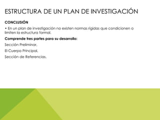 ESTRUCTURA DE UN PLAN DE INVESTIGACIÓN
CONCLUSIÓN
• En un plan de investigación no existen normas rígidas que condicionen o
limiten la estructura formal.
Comprende tres partes para su desarrollo:
Sección Preliminar,
El Cuerpo Principal,
Sección de Referencias.
 
