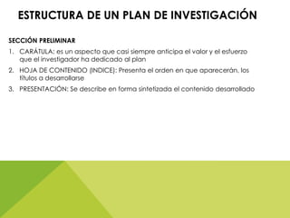 ESTRUCTURA DE UN PLAN DE INVESTIGACIÓN
SECCIÓN PRELIMINAR
1. CARÁTULA: es un aspecto que casi siempre anticipa el valor y el esfuerzo
que el investigador ha dedicado al plan
2. HOJA DE CONTENIDO (INDICE): Presenta el orden en que aparecerán, los
títulos a desarrollarse
3. PRESENTACIÓN: Se describe en forma sintetizada el contenido desarrollado
 