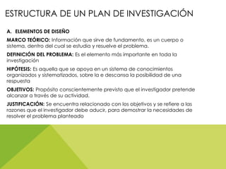 ESTRUCTURA DE UN PLAN DE INVESTIGACIÓN
A. ELEMENTOS DE DISEÑO
MARCO TEÓRICO: Información que sirve de fundamento, es un cuerpo o
sistema, dentro del cual se estudia y resuelve el problema.
DEFINICIÓN DEL PROBLEMA: Es el elemento más importante en toda la
investigación
HIPÓTESIS: Es aquella que se apoya en un sistema de conocimientos
organizados y sistematizados, sobre la e descansa la posibilidad de una
respuesta
OBJETIVOS: Propósito conscientemente previsto que el investigador pretende
alcanzar a través de su actividad.
JUSTIFICACIÓN: Se encuentra relacionado con los objetivos y se refiere a las
razones que el investigador debe aducir, para demostrar la necesidades de
resolver el problema planteado
 