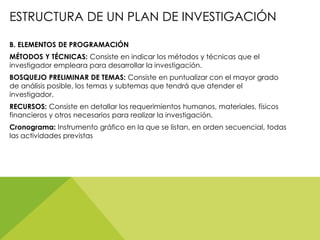 ESTRUCTURA DE UN PLAN DE INVESTIGACIÓN
B. ELEMENTOS DE PROGRAMACIÓN
MÉTODOS Y TÉCNICAS: Consiste en indicar los métodos y técnicas que el
investigador empleara para desarrollar la investigación.
BOSQUEJO PRELIMINAR DE TEMAS: Consiste en puntualizar con el mayor grado
de análisis posible, los temas y subtemas que tendrá que atender el
investigador.
RECURSOS: Consiste en detallar los requerimientos humanos, materiales, físicos
financieros y otros necesarios para realizar la investigación.
Cronograma: Instrumento gráfico en la que se listan, en orden secuencial, todas
las actividades previstas
 