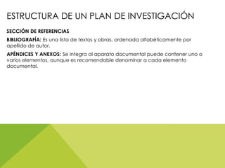 ESTRUCTURA DE UN PLAN DE INVESTIGACIÓN
SECCIÓN DE REFERENCIAS
BIBLIOGRAFÍA: Es una lista de textos y obras, ordenada alfabéticamente por
apellido de autor.
APÉNDICES Y ANEXOS: Se integra al aparato documental puede contener uno o
varios elementos, aunque es recomendable denominar a cada elemento
documental.
 