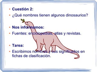 ●   Cuestión 2:
●   ¿Qué nombres tienen algunos dinosaurios?

●   Nos informamos:
●   Fuentes: enciclopedias, atlas y revistas.

●   Tarea:
●   Escribimos nombres y sus significados en
    fichas de clasificación.
 