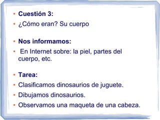 ●   Cuestión 3:
●   ¿Cómo eran? Su cuerpo

●   Nos informamos:
●    En Internet sobre: la piel, partes del
    cuerpo, etc.

●   Tarea:
●   Clasificamos dinosaurios de juguete.
●   Dibujamos dinosaurios.
●   Observamos una maqueta de una cabeza.
 
