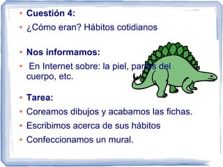 ●   Cuestión 4:
●   ¿Cómo eran? Hábitos cotidianos

●   Nos informamos:
●    En Internet sobre: la piel, partes del
    cuerpo, etc.

●   Tarea:
●   Coreamos dibujos y acabamos las fichas.
●   Escribimos acerca de sus hábitos
●   Confeccionamos un mural.
 