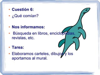 ●   Cuestión 6:
●   ¿Qué comían?

●   Nos informamos:
●    Búsqueda en libros, enciclopedias,
    revistas, etc.

●   Tarea:
●   Elaboramos carteles, dibujos y los
    aportamos al mural.
 