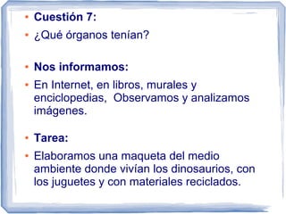 ●   Cuestión 7:
●   ¿Qué órganos tenían?

●   Nos informamos:
●   En Internet, en libros, murales y
    enciclopedias, Observamos y analizamos
    imágenes.

●   Tarea:
●   Elaboramos una maqueta del medio
    ambiente donde vivían los dinosaurios, con
    los juguetes y con materiales reciclados.
 