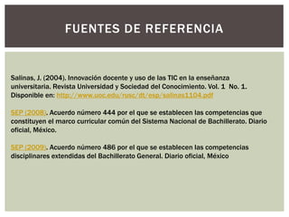 FUENTES DE REFERENCIA

Salinas, J. (2004). Innovación docente y uso de las TIC en la enseñanza
universitaria. Revista Universidad y Sociedad del Conocimiento. Vol. 1 No. 1.
Disponible en: http://www.uoc.edu/rusc/dt/esp/salinas1104.pdf
SEP (2008). Acuerdo número 444 por el que se establecen las competencias que
constituyen el marco curricular común del Sistema Nacional de Bachillerato. Diario
oficial, México.
SEP (2009). Acuerdo número 486 por el que se establecen las competencias
disciplinares extendidas del Bachillerato General. Diario oficial, México

 