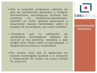  Con la presente propuesta, además de
que los estudiantes aprendan a integrar
herramientas tecnológicas durante sus
procesos
de
enseñanza-aprendizaje,
también yo como asesora aprenderé a
desarrollar nuevas habilidades sobre el
manejo de tecnologías, así como también.
 Considero
que
la
aplicación
de
estrategias
tecnológicas
además
de
motivar a los alumnos, ayudará a que
tengan otra visión sobre el aprendizaje, y
despertará en ellos la creatividad.
 Por último, creo que la aplicación de
nuevas tecnologías ayudará a la creación
y elaboración de textos con mayor calidad
de redacción.

JUSTIFICACIÓN
PERSONAL

 