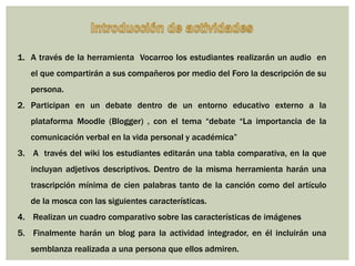 1. A través de la herramienta Vocarroo los estudiantes realizarán un audio en

el que compartirán a sus compañeros por medio del Foro la descripción de su
persona.
2. Participan en un debate dentro de un entorno educativo externo a la
plataforma Moodle (Blogger) , con el tema “debate “La importancia de la
comunicación verbal en la vida personal y académica”
3. A través del wiki los estudiantes editarán una tabla comparativa, en la que
incluyan adjetivos descriptivos. Dentro de la misma herramienta harán una

trascripción mínima de cien palabras tanto de la canción como del artículo
de la mosca con las siguientes características.
4. Realizan un cuadro comparativo sobre las características de imágenes
5. Finalmente harán un blog para la actividad integrador, en él incluirán una

semblanza realizada a una persona que ellos admiren.

 