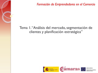 Formación de Emprendedores en el Comercio




Tema 1. “Análisis del mercado, segmentación de
     clientes y planificación estratégica”
 