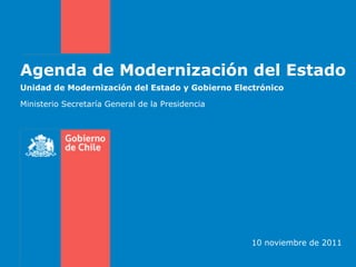 Agenda de Modernización del Estado
Unidad de Modernización del Estado y Gobierno Electrónico

Ministerio Secretaría General de la Presidencia




                                                  10 noviembre de 2011
 