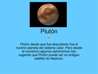 Plutón Plutón desde que fue descubierto fue el noveno planeta del sistema solar. Pero desde el comienzo algunos astrónomos han sugerido que Plutón puede ser un antiguo satélite de Neptuno. 