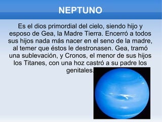 NEPTUNO
Es el dios primordial del cielo, siendo hijo y
esposo de Gea, la Madre Tierra. Encerró a todos
sus hijos nada más nacer en el seno de la madre,
al temer que éstos le destronasen. Gea, tramó
una sublevación, y Cronos, el menor de sus hijos
los Titanes, con una hoz castró a su padre los
genitales.
 