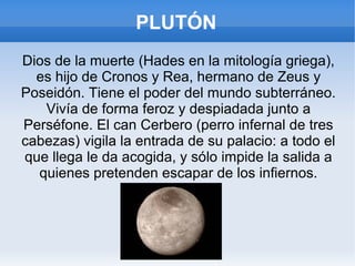 PLUTÓN
Dios de la muerte (Hades en la mitología griega),
es hijo de Cronos y Rea, hermano de Zeus y
Poseidón. Tiene el poder del mundo subterráneo.
Vivía de forma feroz y despiadada junto a
Perséfone. El can Cerbero (perro infernal de tres
cabezas) vigila la entrada de su palacio: a todo el
que llega le da acogida, y sólo impide la salida a
quienes pretenden escapar de los infiernos.
 