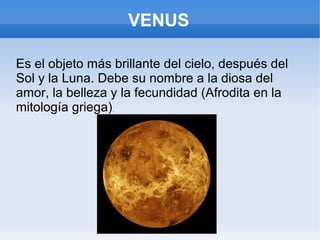 VENUS
Es el objeto más brillante del cielo, después del
Sol y la Luna. Debe su nombre a la diosa del
amor, la belleza y la fecundidad (Afrodita en la
mitología griega).
 