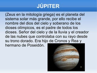 JÚPITER
(Zeus en la mitología griega) es el planeta del
sistema solar más grande, por ello recibe el
nombre del dios del cielo y soberano de los
dioses olímpicos, es el padre de todos los
dioses. Señor del cielo y de la lluvia y el creador
de las nubes que controlaba con su rayo desde
su trono dorado. Era hijo de Cronos y Rea y
hermano de Poseidón.
 