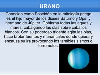URANO
Conocido como Poseidón en la mitología griega,
es el hijo mayor de los dioses Saturno y Ops, y
hermano de Júpiter. Gobierna todas las aguas y
mares, cabalgando las olas sobre caballos
blancos. Con su poderoso tridente agita las olas,
hace brotar fuentes y manantiales donde quiera y
encauza su ira provocando los temibles sismos o
terremotos.
 