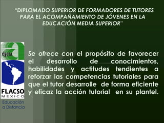 “DIPLOMADO SUPERIOR DE FORMADORES DE TUTORES
       PARA EL ACOMPAÑAMIENTO DE JÓVENES EN LA
               EDUCACIÓN MEDIA SUPERIOR”




              Se ofrece con el propósito de favorecer
              el    desarrollo    de     conocimientos,
              habilidades y actitudes tendientes a
              reforzar las competencias tutoriales para
              que el tutor desarrolle de forma eficiente
              y eficaz la acción tutorial en su plantel.
Educación
a Distancia
 