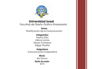 i i Universidad Israel Facultad de Diseño Gráfico Empresarial Tema:  Planificación de la Comunicación Integrantes: Karina Oña Liliana Lomas Mayra Yumisaca Edgar Tituaña Asignatura:  Comunicación Corporativa Nivel:  6to Diurno Quito-Ecuador 2010 