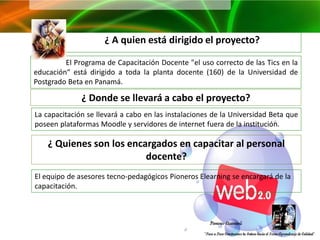 ¿ A quien está dirigido el proyecto?

         El Programa de Capacitación Docente "el uso correcto de las Tics en la
educación“ está dirigido a toda la planta docente (160) de la Universidad de
Postgrado Beta en Panamá.

              ¿ Donde se llevará a cabo el proyecto?
La capacitación se llevará a cabo en las instalaciones de la Universidad Beta que
poseen plataformas Moodle y servidores de internet fuera de la institución.

    ¿ Quienes son los encargados en capacitar al personal
                          docente?
El equipo de asesores tecno-pedagógicos Pioneros Elearning se encargará de la
capacitación.
 