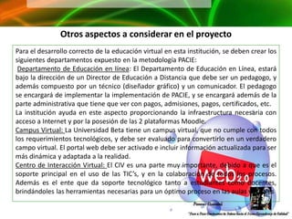 Otros aspectos a considerar en el proyecto
Para el desarrollo correcto de la educación virtual en esta institución, se deben crear los
siguientes departamentos expuesto en la metodología PACIE:
 Departamento de Educación en línea: El Departamento de Educación en Línea, estará
bajo la dirección de un Director de Educación a Distancia que debe ser un pedagogo, y
además compuesto por un técnico (diseñador gráfico) y un comunicador. El pedagogo
se encargará de implementar la implementación de PACIE, y se encargará además de la
parte administrativa que tiene que ver con pagos, admisiones, pagos, certificados, etc.
La institución ayuda en este aspecto proporcionando la infraestructura necesaria con
acceso a Internet y por la posesión de las 2 plataformas Moodle.
Campus Virtual: La Universidad Beta tiene un campus virtual, que no cumple con todos
los requerimientos tecnológicos, y debe ser evaluado para convertirlo en un verdadero
campo virtual. El portal web debe ser activado e incluir información actualizada para ser
más dinámica y adaptada a la realidad.
Centro de Interacción Virtual: El CIV es una parte muy importante, debido a que es el
soporte principal en el uso de las TIC’s, y en la colaboración de todos los procesos.
Además es el ente que da soporte tecnológico tanto a estudiantes como docentes,
brindándoles las herramientas necesarias para un óptimo proceso en las aulas virtuales
 