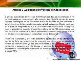 Alcance y Evaluación del Proyecto de Capacitación

El plan de capacitación de docentes de la Universidad Beta se desarrolla con el fin
de: implementar un nuevo pensum reforzando las áreas de TICS a través del uso de
recursos tecnológicos en las actividades diarias del docente. El plan considera el
aprovechamiento de la misma infraestructura y las 2 plataformas Moodle existentes
en el Instituto, integrando las TIC’s al currículum de formación actual. En segundo
lugar se procederá a capacitar al docente en el uso de las TICS, considerando que
más del 60% no usan las TIC’s en sus actividades de docencia pero que un 70% de
los mismos poseen computador personal con acceso de internet.

Finalmente se analizará y propondrá capacitar a los docentes en los estándares de
uso de las TIC’s para estudiantes de postgrado usando recursos tecnológicos y
medios de comunicación ya sea presencialmente e incluyendo la virtual. En
conclusión el proyecto permitirá innovar el proceso de enseñanza aprendizaje
mejorando su calidad bajo los criterios de los nuevos paradigmas educativos gracias
al uso de TIC’s.
 