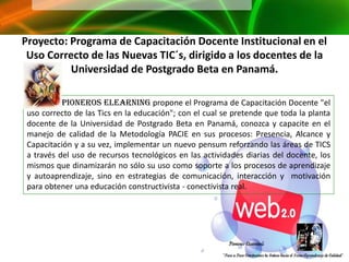 Proyecto: Programa de Capacitación Docente Institucional en el
 Uso Correcto de las Nuevas TIC´s, dirigido a los docentes de la
          Universidad de Postgrado Beta en Panamá.

           Pioneros Elearning propone el Programa de Capacitación Docente "el
 uso correcto de las Tics en la educación"; con el cual se pretende que toda la planta
 docente de la Universidad de Postgrado Beta en Panamá, conozca y capacite en el
 manejo de calidad de la Metodología PACIE en sus procesos: Presencia, Alcance y
 Capacitación y a su vez, implementar un nuevo pensum reforzando las áreas de TICS
 a través del uso de recursos tecnológicos en las actividades diarias del docente, los
 mismos que dinamizarán no sólo su uso como soporte a los procesos de aprendizaje
 y autoaprendizaje, sino en estrategias de comunicación, interacción y motivación
 para obtener una educación constructivista - conectivista real.
 