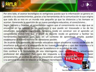 Por otro lado, el avance tecnológico es vertiginoso puesto que la información se genera en
paralelo a los acontecimientos, gracias a las herramientas de la comunicación lo que origina
que cada día se viva en un mundo más pequeño ya que las distancias y los tiempos se
acortan. Generando la aparición de un nuevo paradigma educativo, el conectivismo…
Según Siemens y Downes, el conectivismo sugiere que el conocimiento no es algo que se
encuentra en las cabezas de los profesores y que puede ser trasvasado a las de los
estudiantes (paradigma cognitivista), tampoco reside en construir con el aprendiz un
conocimiento nuevo sino que el papel de docente reside en gestionar y facilitar las
herramientas necesarias para que, en un contexto de aprendizaje amplio, puedan
establecerse el máximo número de conexiones posible.
 De acuerdo a lo planteado, los centros educativos deben plantearse nuevas estrategias de
enseñanza que vayan a la vanguardia de los nuevos paradigmas y que den respuesta a la
constante búsqueda del ser humano por la excelencia en su calidad de vida.
Esto conlleva a la formulación de una interrogante, ¿qué sucede con la actualización
profesional del educador? Pues para dar respuesta a la pregunta es necesario hacer
primeramente, un análisis de cómo se encuentran actualmente las instituciones educativas
y su personal docente en relación a los avances tecnológicos
 