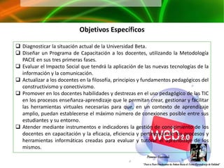 Objetivos Específicos

 Diagnosticar la situación actual de la Universidad Beta.
 Diseñar un Programa de Capacitación a los docentes, utilizando la Metodología
  PACIE en sus tres primeras fases.
 Evaluar el Impacto Social que tendrá la aplicación de las nuevas tecnologías de la
  información y la comunicación.
 Actualizar a los docentes en la filosofía, principios y fundamentos pedagógicos del
  constructivismo y conectivismo.
 Promover en los docentes habilidades y destrezas en el uso pedagógico de las TIC
  en los procesos enseñanza-aprendizaje que le permitan crear, gestionar y facilitar
  las herramientas virtuales necesarias para que, en un contexto de aprendizaje
  amplio, puedan establecerse el máximo número de conexiones posible entre sus
  estudiantes y su entorno.
 Atender mediante instrumentos e indicadores la gestión de conocimiento de los
  docentes en capacitación y la eficacia, eficiencia y pertinencia de los procesos y
  herramientas informáticas creadas para evaluar y tutorar el aprendizaje de los
  mismos.
 