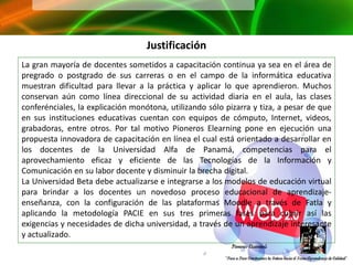Justificación
La gran mayoría de docentes sometidos a capacitación continua ya sea en el área de
pregrado o postgrado de sus carreras o en el campo de la informática educativa
muestran dificultad para llevar a la práctica y aplicar lo que aprendieron. Muchos
conservan aún como línea direccional de su actividad diaria en el aula, las clases
conferénciales, la explicación monótona, utilizando sólo pizarra y tiza, a pesar de que
en sus instituciones educativas cuentan con equipos de cómputo, Internet, videos,
grabadoras, entre otros. Por tal motivo Pioneros Elearning pone en ejecución una
propuesta innovadora de capacitación en línea el cual está orientado a desarrollar en
los docentes de la Universidad Alfa de Panamá, competencias para el
aprovechamiento eficaz y eficiente de las Tecnologías de la Información y
Comunicación en su labor docente y disminuir la brecha digital.
La Universidad Beta debe actualizarse e integrarse a los modelos de educación virtual
para brindar a los docentes un novedoso proceso educacional de aprendizaje-
enseñanza, con la configuración de las plataformas Moodle a través de Fatla y
aplicando la metodología PACIE en sus tres primeras fases para cubrir así las
exigencias y necesidades de dicha universidad, a través de un aprendizaje interesante
y actualizado.
 