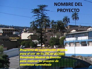 NOMBRE DEL PROYECTOPrograma de capacitación docente para el uso  de las TIC en el Liceo Fernàndez Madrid de Ecuador para mejorar los procesos de enseñanza aprendizaje