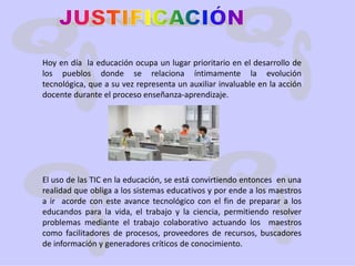 JUSTIFICACIÓNHoy en día  la educación ocupa un lugar prioritario en el desarrollo de los pueblos donde se relaciona íntimamente la evolución tecnológica, que a su vez representa un auxiliar invaluable en la acción docente durante el proceso enseñanza-aprendizaje.El uso de las TIC en la educación, se está convirtiendo entonces  en una realidad que obliga a los sistemas educativos y por ende a los maestros a ir  acorde con este avance tecnológico con el fin de preparar a los educandos para la vida, el trabajo y la ciencia, permitiendo resolver problemas mediante el trabajo colaborativo actuando los  maestros como facilitadores de procesos, proveedores de recursos, buscadores de información y generadores críticos de conocimiento.