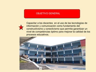               OBJETIVO GENERALCapacitar a los docentes  en el uso de las tecnologías de información y comunicación como fundamento del constructivismo y conectivismo que permita garantizar un  nivel de competencias óptimo para mejorar la calidad de los procesos educativos.