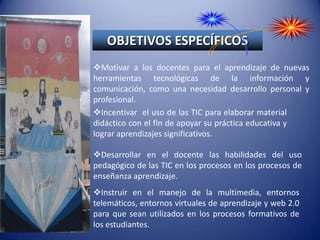 OBJETIVOS ESPECÍFICOSMotivar a los docentes para el aprendizaje de nuevas herramientas tecnológicas de la información y comunicación, como una necesidad desarrollo personal y profesional.